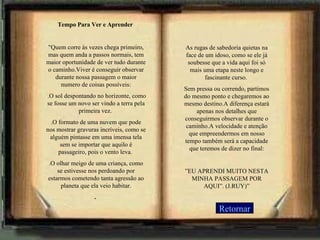 Retornar Tempo Para Ver e Aprender  "Quem corre às vezes chega primeiro, mas quem anda a passos normais, tem maior oportunidade de ver tudo durante o caminho.Viver é conseguir observar durante nossa passagem o maior numero de coisas possíveis:   .O sol despontando no horizonte, como se fosse um novo ser vindo a terra pela primeira vez.  .O formato de uma nuvem que pode nos mostrar gravuras incríveis, como se alguém pintasse em uma imensa tela sem se importar que aquilo é passageiro, pois o vento leva.  .O olhar meigo de uma criança, como se estivesse nos perdoando por estarmos cometendo tanta agressão ao planeta que ela veio habitar. .     As rugas de sabedoria quietas na face de um idoso, como se ele já soubesse que a vida aqui foi só mais uma etapa neste longo e fascinante curso.  Sem pressa ou correndo, partimos do mesmo ponto e chegaremos ao mesmo destino.A diferença estará apenas nos detalhes que conseguirmos observar durante o caminho.A velocidade e atenção que empreendermos em nosso tempo também será a capacidade que teremos de dizer no final:   ” EU APRENDI MUITO NESTA MINHA PASSAGEM POR AQUI”. (J.RUY)” 