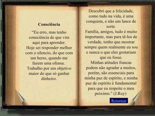 Consciência “ Eu erro, mas tenho consciência de que vim aqui para aprender. Hoje sei responder melhor com o silencio, do que com um berro, quando me fazem uma ofensa.  Trabalho por um objetivo maior do que só ganhar dinheiro. Descobri que a felicidade, como tudo na vida, é uma conquista, e não um lance de sorte. Família, amigos, tudo é muito importante, mas para tê-los de verdade, tenho que mostrar sempre quem realmente eu sou e nunca o que eles gostariam que eu fosse. Minhas atitudes francas podem não agradar a muitos, porém, são essenciais para minha paz de espírito, e minha paz de espírito é fundamental para que eu respeite o meu próximo.” (J.Ruy)  Retornar 