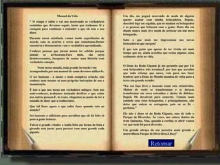 Retornar   Manual da Vida “  O tempo é sábio e vai nos mostrando os verdadeiros caminhos que devemos seguir, basta que tenhamos fé e coragem para continuar e entender o que ele tem a nos dizer.  Durante nossa existência vamos tendo experiências de acordo com os acertos e erros que cometemos.Destes encontros e desencontros vem o verdadeiro aprendizado. Conheço pessoas que juram nunca ter sofrido porque jamais se arriscaram.Para mim, são seres desinteressantes, incapazes de contar uma história com verdadeira emoção. Neste nosso mundo, toda grande invenção vem acompanhada por um manual de como devemos utiliza-lo. O ser humano - a maior e mais complexa criação, não conhece nem mesmo as suas próprias instruções de uso e manutenção. É isto o que nos torna um verdadeiro milagre. Sem nos auto-conhecer, acabamos tentando decifrar o que existe nas outras pessoas.E, às vezes, chegamos ao ponto de ter a ousadia de dizer que a conhecemos. Que tal fazer agora o que sabia fazer quando veio ao mundo?  Ser inocente o suficiente para acreditar que ele foi feito só para a gente brincar. Talvez o grande criador o tenha feito em forma de bola e girando sem parar para parecer com uma grande roda gigante. Um dia, me peguei morrendo de medo de alguém querer acabar com minha brincadeira. Depois, descobri logo em seguida, que só mudam os brinquedos e as pessoas que brincam com a gente. Deste dia em diante nunca mais tive medo de arriscar em um novo brinquedo. Sabe o que mais me impressiona nas novas brincadeiras que surgem? É que tem gente que apesar de ter vivido até mais tempo que eu, ainda acredita que exista alguma coisa realmente séria na vida.  O Dono da Roda Gigante já me garantiu que por Ele esta brincadeira não termina.É por isso que acredito que cada criança que nasce, vem para nos fazer lembrar que o Dono do Mundo mandou de volta para a terra um grande recado: “ Eu vos faço livre e inocente como esta criaturinha. Muitos de vocês se transformam e se deixam transformar em seres estranhos e cheios de defeitos. Depois Me devolvem para concerto. Tomem mais cuidado com estes brinquedos, e principalmente, não deixe que outros os estraguem, pois eu os fiz - perfeitos.” Ele não é dono só da Roda Gigante, mas de todo o Parque de Diversões. Às vezes, nos coloca dentro do trem fantasma. Mas, quando a cortina se abrir vamos ver que tudo foi pura diversão. Um grande abraço do seu parceiro neste grande e maravilhoso Parque de Diversões.(J.Ruy)” 