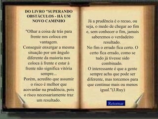 DO LIVRO "SUPERANDO OBSTÁCULOS - HÁ UM NOVO CAMINHO "Olhar a coisa de trás para frente nos coloca em vantagem. Conseguir enxergar a mesma situação por um ângulo diferente da maioria nos coloca à frente e estar à frente não significa vitória sempre... Porém, acredito que assumir o risco é melhor que acovardar na prudência, pois o risco necessariamente traz um resultado. Já a prudência é o recuo, ou seja, o medo de chegar ao fim e, sem conhecer o fim, jamais saberemos o verdadeiro resultado.  No fim o errado fica certo. O certo fica errado, como se tudo já tivesse sido combinado.  O interessante é que a gente sempre acha que pode ser diferente, mas torcemos para que continue mais ou menos igual."(J.Ruy) Retornar 