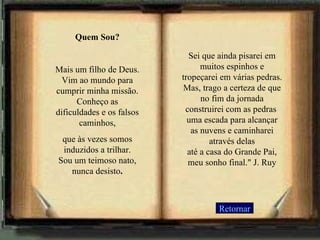 Retornar Quem Sou? Mais um filho de Deus. Vim ao mundo para cumprir minha missão. Conheço as dificuldades e os falsos caminhos, que às vezes somos induzidos a trilhar. Sou um teimoso nato, nunca desisto . Sei que ainda pisarei em muitos espinhos e tropeçarei em várias pedras. Mas, trago a certeza de que no fim da jornada construirei com as pedras  uma escada para alcançar as nuvens e caminharei através delas até a casa do Grande Pai, meu sonho final." J. Ruy   