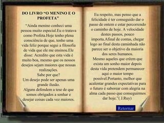 DO LIVRO “O MENINO E O PROFETA”  “ Ainda menino conheci uma pessoa muito especial.Eu o tratava como Profeta.Hoje tenho plena consciência de que, tenho uma vida feliz porque segui a filosofia de vida que ele me ensinou.Ele disse: Acredito que esta vida é muito boa, mesmo que os nossos desejos sejam maiores que nossas realizações. Sabe por que? Um desejo pode ser apenas uma grande ilusão. Alguns defendem a tese de que somos obrigados a sonhar e desejar coisas cada vez maiores. Eu respeito, mas penso que a felicidade é ter conseguido dar o passo de ontem e estar percorrendo o caminho de hoje. A velocidade destes passos, pouco importa.Afinal de contas, chegar logo ao final desta caminhada não parece ser o objetivo da maioria dos seres humanos. Mesmo aqueles que crêem que exista um sonho maior depois desta vida pretendem permanecer aqui o maior tempo possível.Portanto, melhor que acalentar grandes expectativas para o futuro é saborear com alegria na alma cada passo que conseguirmos dar hoje.”( J.Ruy)  Retornar 