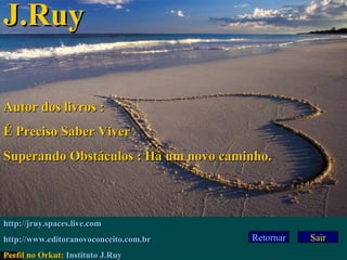 Retornar 23/02/03 Sair J.Ruy Autor dos livros : É Preciso Saber Viver Superando Obstáculos : Há um novo caminho. http:// jruy . spaces . live .com http://www. editoranovoconceito .com.br Perfil no Orkut:  Instituto J.Ruy 