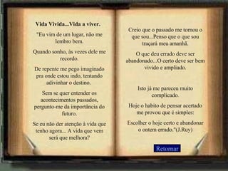 Vida Vivida...Vida a viver.   "Eu vim de um lugar, não me lembro bem. Quando sonho, às vezes dele me recordo. De repente me pego imaginado pra onde estou indo, tentando adivinhar o destino.  Sem se quer entender os acontecimentos passados, pergunto-me da importância do futuro. Se eu não der atenção à vida que tenho agora... A vida que vem será que melhora? Creio que o passado me tornou o que sou. .. Penso que o que sou traçará meu amanhã. O que deu errado deve ser abandonado...O certo deve ser bem vivido e ampliado.   Isto já me pareceu muito complicado. Hoje o habito de pensar acertado me provou que é simples: Escolher o hoje certo e abandonar o ontem errado."(J.Ruy) Retornar 
