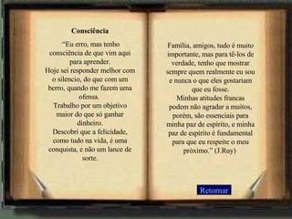 Consciência  “ Eu erro, mas tenho consciência de que vim aqui para aprender. Hoje sei responder melhor com o silencio, do que com um berro, quando me fazem uma ofensa.  Trabalho por um objetivo maior do que só ganhar dinheiro. Descobri que a felicidade, como tudo na vida, é uma conquista, e não um lance de sorte. Família, amigos, tudo é muito importante, mas para tê-los de verdade, tenho que mostrar sempre quem realmente eu sou e nunca o que eles gostariam que eu fosse. Minhas atitudes francas podem não agradar a muitos, porém, são essenciais para minha paz de espírito, e minha paz de espírito é fundamental para que eu respeite o meu próximo.” (J.Ruy)  Retornar 