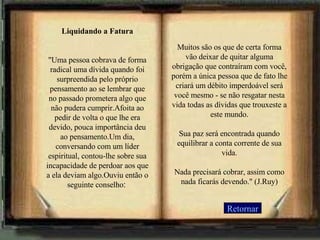 Liquidando a Fatura "Uma pessoa cobrava de forma radical uma dívida quando foi surpreendida pelo próprio pensamento ao se lembrar que no passado prometera algo que não pudera cumprir.Afoita ao pedir de volta o que lhe era devido, pouca importância deu ao pensamento.Um dia, conversando com um líder espiritual, contou-lhe sobre sua incapacidade de perdoar aos que a ela deviam algo.Ouviu então o seguinte conselho :   Retornar Muitos são os que de certa forma vão deixar de quitar alguma obrigação que contraíram com você, porém a única pessoa que de fato lhe criará um débito imperdoável será você mesmo - se não resgatar nesta vida todas as dívidas que trouxeste a este mundo. Sua paz será encontrada quando equilibrar a conta corrente de sua vida. Nada precisará cobrar, assim como nada ficarás devendo." (J.Ruy) 