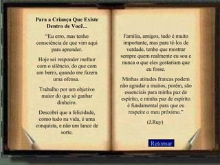 Para a Criança Que Existe Dentro de Você... “ Eu erro, mas tenho consciência de que vim aqui para aprender. Hoje sei responder melhor com o silêncio, do que com um berro, quando me fazem uma ofensa.  Trabalho por um objetivo maior do que só ganhar dinheiro. Descobri que a felicidade, como tudo na vida, é uma conquista, e não um lance de sorte. Família, amigos, tudo é muito importante, mas para tê-los de verdade, tenho que mostrar sempre quem realmente eu sou e nunca o que eles gostariam que eu fosse. Minhas atitudes francas podem não agradar a muitos, porém, são essenciais para minha paz de espírito, e minha paz de espírito é fundamental para que eu respeite o meu próximo.” (J.Ruy)   Retornar 