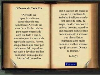 O Pomar de Cada Um "Acredito ser capaz.Acredito na capacidade de meu semelhante.Acredito em meu Deus.Tenho crédito para pegar emprestado com Ele tudo o que eu necessito para ter uma vida repleta de sucesso. Porém, sei que tenho que fazer por onde merecê-lo.Agradecer por tudo e devolver melhor ao mundo aquilo que me foi confiado.Acredito Retornar que o sucesso em todas as áreas é o resultado do trabalho inteligente e não um acaso de sorte, de magia, ou de contar com o esforço do outro.Acredito que cada um colhe o fruto correspondente à semente que planta.Estou plantando com muito carinho a melhor semente que já encontrei: O amor ao mundo." (J.Ruy) 