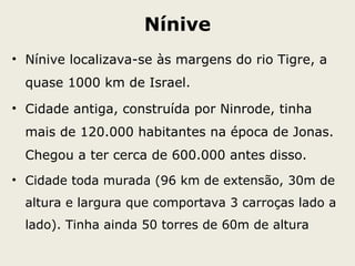 Nínive
• Nínive localizava-se às margens do rio Tigre, a
quase 1000 km de Israel.
• Cidade antiga, construída por Ninrode, tinha
mais de 120.000 habitantes na época de Jonas.
Chegou a ter cerca de 600.000 antes disso.
• Cidade toda murada (96 km de extensão, 30m de
altura e largura que comportava 3 carroças lado a
lado). Tinha ainda 50 torres de 60m de altura
 