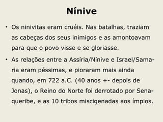 Nínive
• Os ninivitas eram cruéis. Nas batalhas, traziam
as cabeças dos seus inimigos e as amontoavam
para que o povo visse e se gloriasse.
• As relações entre a Assíria/Nínive e Israel/Sama-
ria eram péssimas, e pioraram mais ainda
quando, em 722 a.C. (40 anos +- depois de
Jonas), o Reino do Norte foi derrotado por Sena-
queribe, e as 10 tribos miscigenadas aos ímpios.
 