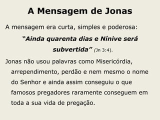 A Mensagem de Jonas
A mensagem era curta, simples e poderosa:
“Ainda quarenta dias e Nínive será
subvertida” (Jn 3:4).
Jonas não usou palavras como Misericórdia,
arrependimento, perdão e nem mesmo o nome
do Senhor e ainda assim conseguiu o que
famosos pregadores raramente conseguem em
toda a sua vida de pregação.
 