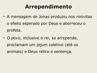 Arrependimento
• A mensagem de Jonas produziu nos ninivitas
o efeito esperado por Deus e aborreceu o
profeta.
• O povo, inclusive o rei, se arrepende,
proclamam um jejum coletivo (até os
animais) e Deus retira a sentença.
 