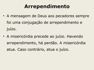 Arrependimento
• A mensagem de Deus aos pecadores sempre
foi uma conjugação de arrependimento e
juízo.
• A misericórdia precede ao juízo. Havendo
arrependimento, há perdão. A misericórdia
atua. Caso contrário, atua o juízo.
 