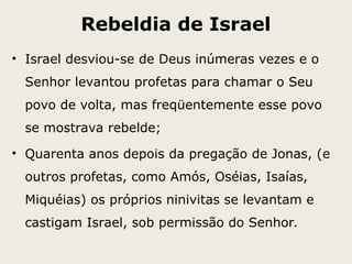 Rebeldia de Israel
• Israel desviou-se de Deus inúmeras vezes e o
Senhor levantou profetas para chamar o Seu
povo de volta, mas freqüentemente esse povo
se mostrava rebelde;
• Quarenta anos depois da pregação de Jonas, (e
outros profetas, como Amós, Oséias, Isaías,
Miquéias) os próprios ninivitas se levantam e
castigam Israel, sob permissão do Senhor.
 