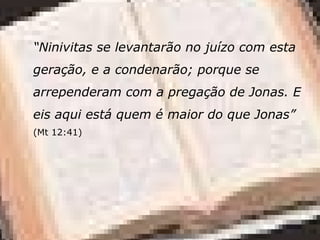 “Ninivitas se levantarão no juízo com esta
geração, e a condenarão; porque se
arrependeram com a pregação de Jonas. E
eis aqui está quem é maior do que Jonas”
(Mt 12:41)
 