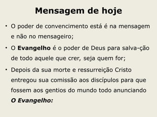 Mensagem de hoje
• O poder de convencimento está é na mensagem
e não no mensageiro;
• O Evangelho é o poder de Deus para salva-ção
de todo aquele que crer, seja quem for;
• Depois da sua morte e ressurreição Cristo
entregou sua comissão aos discípulos para que
fossem aos gentios do mundo todo anunciando
O Evangelho:
 