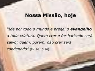 Nossa Missão, hoje
“Ide por todo o mundo e pregai o evangelho
a toda criatura. Quem crer e for batizado será
salvo; quem, porém, não crer será
condenado” (Mc 16:15,16)
 