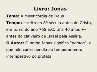 Livro: Jonas
Tema: A Misericórdia de Deus
Tempo: escrito no 8º século antes de Cristo,
em torno do ano 765 a.C. Uns 40 anos +-
antes do cativeiro de Israel pela Assíria.
O Autor: O nome Jonas significa “pomba“, o
que não correspondia ao temperamento
intempestivo do profeta
 