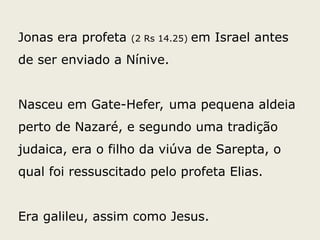 Jonas era profeta (2 Rs 14.25) em Israel antes
de ser enviado a Nínive.
Nasceu em Gate-Hefer, uma pequena aldeia
perto de Nazaré, e segundo uma tradição
judaica, era o filho da viúva de Sarepta, o
qual foi ressuscitado pelo profeta Elias.
Era galileu, assim como Jesus.
 
