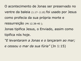 O acontecimento de Jonas ser preservado no
ventre da baleia (1.17- 2.10) foi usado por Jesus
como profecia da sua própria morte e
ressurreição (Mt 12.38-40 );
Jonas tipifica Jesus, o Enviado, assim como
tipifica nós hoje.
“E levantaram a Jonas e o lançaram ao mar;
e cessou o mar da sua fúria” (Jn 1:15)
 