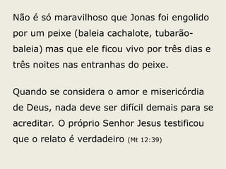 Não é só maravilhoso que Jonas foi engolido
por um peixe (baleia cachalote, tubarão-
baleia) mas que ele ficou vivo por três dias e
três noites nas entranhas do peixe.
Quando se considera o amor e misericórdia
de Deus, nada deve ser difícil demais para se
acreditar. O próprio Senhor Jesus testificou
que o relato é verdadeiro (Mt 12:39)
 