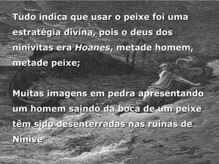 Tudo indica que usar o peixe foi uma
Tudo indica que usar o peixe foi uma
estratégia divina, pois o deus dos
estratégia divina, pois o deus dos
ninivitas era
ninivitas era Hoanes
Hoanes, metade homem,
, metade homem,
metade peixe;
metade peixe;
Muitas imagens em pedra apresentando
Muitas imagens em pedra apresentando
um homem saindo da boca de um peixe
um homem saindo da boca de um peixe
têm sido desenterradas nas ruínas de
têm sido desenterradas nas ruínas de
Nínive
Nínive
 
