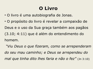 O Livro
• O livro é uma autobiografia de Jonas.
• O propósito do livro é revelar a compaixão de
Deus e o uso da Sua graça também aos pagãos
(3.10; 4:11) que é além do entendimento do
homem.
“Viu Deus o que fizeram, como se arrependeram
do seu mau caminho; e Deus se arrependeu do
mal que tinha dito lhes faria e não o fez” (Jn 3:10)
 