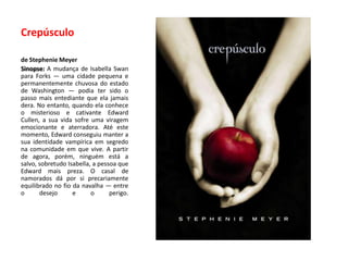 Crepúsculode Stephenie MeyerSinopse: A mudança de IsabellaSwan para Forks — uma cidade pequena e permanentemente chuvosa do estado de Washington — podia ter sido o passo mais entediante que ela jamais dera. No entanto, quando ela conhece o misterioso e cativante EdwardCullen, a sua vida sofre uma viragem emocionante e aterradora. Até este momento, Edward conseguiu manter a sua identidade vampírica em segredo na comunidade em que vive. A partir de agora, porém, ninguém está a salvo, sobretudo Isabella, a pessoa que Edward mais preza. O casal de namorados dá por si precariamente equilibrado no fio da navalha — entre o desejo e o perigo.