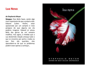 Lua Novade Stephenie MeyerSinopse: Para BellaSwan, existe algo mais importante do que a própria vida: EdwardCullen. Porém, estar apaixonada por um vampiro é mais perigoso do que alguma vez ela poderia imaginar. Edward já salvou Bella das garras de um vampiro maléfico, mas agora, à medida que a sua destemida relação ameaça tudo o que se encontra por perto e todos os que lhes são queridos, eles apercebem-se de que os problemas podem estar apenas a começar... 