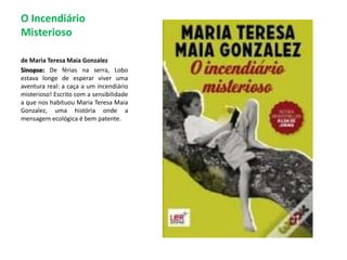 O Incendiário Misterioso de Maria Teresa Maia GonzalezSinopse:De férias na serra, Lobo estava longe de esperar viver uma aventura real: a caça a um incendiário misterioso! Escrito com a sensibilidade a que nos habituou Maria Teresa Maia Gonzalez, uma história onde a mensagem ecológica é bem patente. 