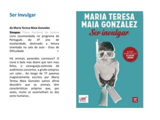 Ser Invulgarde Maria Teresa Maia GonzalezSinopse: Plano Nacional de LeituraLivro recomendado no programa de Português do 4º ano de escolaridade, destinado a leitura orientada na sala de aula - Grau de Dificuldade I.Há animais parecidos connosco? O cisne é belo mas dizem que tem mau feitio, o caranguejo-violinista dá autênticos concertos, a girafa comprou um colar… Ao longo de 77 poemas magistralmente escritos por Maria Teresa Maia Gonzalez vamos afinal descobrir que os animais têm características próprias que, por vezes, muito se assemelham às dos seres humanos. 