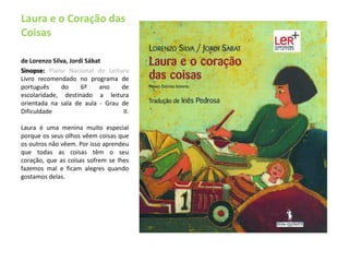 Laura e o Coração das Coisasde Lorenzo Silva, Jordi Sábat Sinopse: Plano Nacional de LeituraLivro recomendado no programa de português do 6º ano de escolaridade, destinado a leitura orientada na sala de aula - Grau de Dificuldade II. Laura é uma menina muito especial porque os seus olhos vêem coisas que os outros não vêem. Por isso aprendeu que todas as coisas têm o seu coração, que as coisas sofrem se lhes fazemos mal e ficam alegres quando gostamos delas.