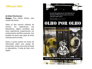  Olho por olho de RobertMuchamoreSinopse: Para efeitos oficiais, esta missão não existe...Todos os dias morrem milhares de animais em experiências nos laboratórios. Alguns acreditam que essas experiências proporcionam um conhecimento científico essencial, mas também há quem seja capaz de actos violentos para as travar.James e Lauren partem em busca de informação sobre uma equipa de extremistas, tendo como alvo principal os laboratórios. E terão de fazer uma opção... 