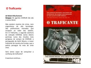  O Traficante   de RobertMuchamoreSinopse: Os agentes CHERUB não são o JamesBond.Não existem mestres do crime, nem engenhocas de alta tecnologia.São profissionais treinados que escapam ao radar dos adultos.Em O Traficante, a segunda aventura da colecção CHERUB, JamesAdams participa numa das missões mais perigosas de sempre da CHERUB: a perseguição de Keith Moore, o maior traficante de cocaína da Europa, que a polícia persegue há mais de vinte anos.Será James capaz de conquistar a confiança do traficante?A aventura continua...