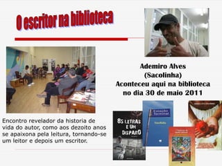 Ademiro Alves
                                                (Sacolinha)
                                        Aconteceu aqui na biblioteca
                                          no dia 30 de maio 2011


Encontro revelador da historia de
vida do autor, como aos dezoito anos
se apaixona pela leitura, tornando-se
um leitor e depois um escritor.
 