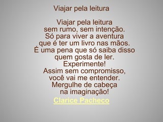 Viajar pela leitura
       Viajar pela leitura
   sem rumo, sem intenção.
   Só para viver a aventura
 que é ter um livro nas mãos.
É uma pena que só saiba disso
      quem gosta de ler.
         Experimente!
   Assim sem compromisso,
    você vai me entender.
     Mergulhe de cabeça
        na imaginação!
     Clarice Pacheco
 
