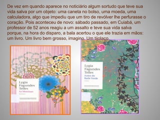 De vez em quando aparece no noticiário algum sortudo que teve sua
vida salva por um objeto: uma caneta no bolso, uma moeda, uma
calculadora, algo que impediu que um tiro de revólver lhe perfurasse o
coração. Pois aconteceu de novo: sábado passado, em Cuiabá, um
professor de 52 anos reagiu a um assalto e teve sua vida salva
porque, na hora do disparo, a bala acertou o que ele trazia em mãos:
um livro. Um livro bem grosso, imagino. Um tijolaço.
 