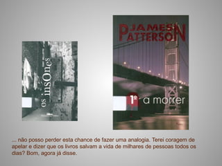 ... não posso perder esta chance de fazer uma analogia. Terei coragem de
apelar e dizer que os livros salvam a vida de milhares de pessoas todos os
dias? Bom, agora já disse.
 