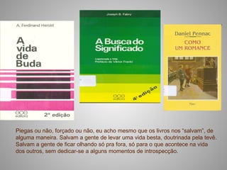 Piegas ou não, forçado ou não, eu acho mesmo que os livros nos “salvam”, de
alguma maneira. Salvam a gente de levar uma vida besta, doutrinada pela tevê.
Salvam a gente de ficar olhando só pra fora, só para o que acontece na vida
dos outros, sem dedicar-se a alguns momentos de introspecção.
 