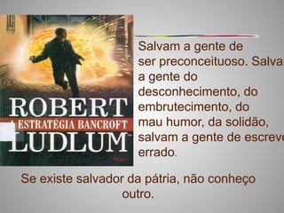 Salvam a gente de
                    ser preconceituoso. Salvam
                    a gente do
                    desconhecimento, do
                    embrutecimento, do
                    mau humor, da solidão,
                    salvam a gente de escreve
                    errado.

Se existe salvador da pátria, não conheço
                  outro.
 