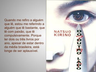 Quando me refiro a alguém
que lê, estou me referindo a
alguém que lê bastante, que
lê com paixão, que lê
compulsivamente. Porque
ler dois ou três livros por
ano, apesar de estar dentro
da média brasileira, está
longe de ser aplausível.
 
