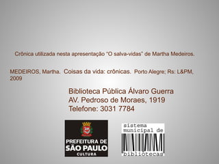 Crônica utilizada nesta apresentação “O salva-vidas” de Martha Medeiros.


MEDEIROS, Martha. Coisas da vida: crônicas. Porto Alegre; Rs: L&PM,
2009

                      Biblioteca Pública Álvaro Guerra
                      AV. Pedroso de Moraes, 1919
                      Telefone: 3031 7784
 