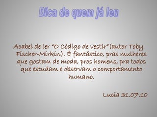 Acabei de ler “O Código de vestir”(autor Toby
 Fischer-Mirkin). É fantástico, pras mulheres
 que gostam de moda, pros homens, pra todos
  que estudam e observam o comportamento
                   humano.

                              Lucia 31.07.10
 