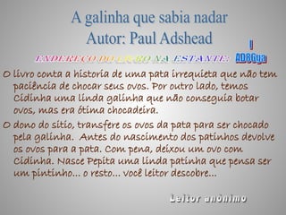 O livro conta a historia de uma pata irrequieta que não tem
  paciência de chocar seus ovos. Por outro lado, temos
  Cidinha uma linda galinha que não conseguia botar
  ovos, mas era ótima chocadeira.
O dono do sitio, transfere os ovos da pata para ser chocado
  pela galinha. Antes do nascimento dos patinhos devolve
  os ovos para a pata. Com pena, deixou um ovo com
  Cidinha. Nasce Pepita uma linda patinha que pensa ser
  um pintinho... o resto... você leitor descobre...
 