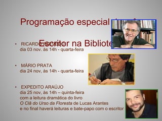 Programação especial do mês

            Escritor na Biblioteca
• RICARDO AZEVEDO
  dia 03 nov. às 14h - quarta-feira


• MÁRIO PRATA
  dia 24 nov, às 14h - quarta-feira


• EXPEDITO ARAÚJO
  dia 25 nov, às 14h – quinta-feira
  com a leitura dramática do livro
  O Clâ do Urso da Floresta de Lucas Arantes
  e no final haverá leituras e bate-papo com o escritor
 
