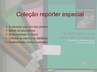 Coleção repórter especial
   A salvação que vem das plantas
   Bebês de laboratórios
   Biodiversidade no Brasil
   O Brasil do etanol e do biodiesel
   Biotecnologia, sonho e pesadelo
 