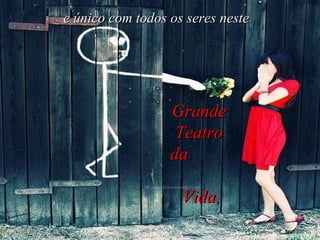 e único com todos os seres neste Grande Teatro da  Vida, 