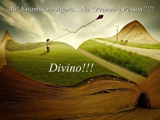 Ah! Estamos no Agora...  Divino!!! Na “Primeira Pessoa”!!! 