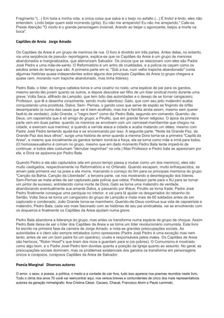 Fragmento "(...) Em toda a minha vida, a única coisa que salva é o beijo no asfalto (...) É lindo! é lindo, eles não
entendem. Lindo beijar quem está morrendo (grita). Eu não me arrependo! Eu não me arrependo." Cale-se.
Preste Atenção "O morto é o grande personagem invisível, Arandir ao beijar o agonizante, beijou a morte na
boca".

Capitães de Areia Jorge Amado

Os Capitães da Areia é um grupo de meninos de rua. O livro é dividido em três partes. Antes delas, no entanto,
via uma seqüência de pseudo- reportagens, explica-se que os Capitães da Areia é um grupo de menores
abandonados e marginalizados, que aterrorizam Salvador. Os únicos que se relacionam com eles são Padre
José Pedro e uma mãe-de-santo. O Reformatório é um antro de crueldades, e a polícia os caçam como os
adultos antes do tempo que são. A primeira parte em si, "Sob a lua, num velho trapiche abandonado" conta
algumas histórias quase independentes sobre alguns dos principais Capitães da Areia (o grupo chegava a
quase cem, morando num trapiche abandonado, mas tinha líderes).

Pedro Bala, o líder, de longos cabelos loiros e uma cicatriz no rosto, uma espécie de pai para os garotos,
mesmo sendo tão jovem quanto os outros, e depois descobre ser filho de um líder sindical morto durante uma
greve; Volta Seca, afilhado de Lampião, que tem ódio das autoridades e o desejo de se tornar cangaceiro;
Professor, que lê e desenha vorazmente, sendo muito talentoso; Gato, que com seu jeito malandro acaba
conquistando uma prostituta, Dalva; Sem- Pernas, o garoto coxo que serve de espião se fingindo de órfão
desamparado (e numa das casas que vai é bem acolhido, mas trai a família ainda assim, mesmo sem querer
fazê-lo de verdade); João Grande, o "negro bom" como diz Pedro Bala, segundo em comando; Querido- de-
Deus, um capoeirista que é só amigo do grupo; e Pirulito, que em grande fervor religioso. O ápice da primeira
parte vem em duas partes: quando os meninos se envolvem com um carrossel mambembe que chegou na
cidade, e exercem sua meninez; e quando a varíola ataca a cidade e acaba matando um deles, mesmo com
Padre José Pedro tentando ajudá-los e se encrencando por isso. A segunda parte, "Noite da Grande Paz, da
Grande Paz dos teus olhos", surge uma história de amor quando a menina Dora torna-se a primeira "Capitã da
Areia", e mesmo que inicialmente os garotos tentem tomá-la a força, ela se torna como mãe e irmã para todos.
(O homossexualismo é comum no grupo, mesmo que em dado momento Pedro Bala tente impedi-lo de
continuar, e todos eles costumam "derrubar negrinhas" na orla.) Mas Professor e Pedro bala se apaixonam por
ela, e Dora se apaixona por Pedro Bala.

Quando Pedro e ela são capturados (ela em pouco tempo passa a roubar como um dos meninos), eles são
muito castigados, respectivamente no Reformatório e no Orfanato. Quando escapam, muito enfraquecidos, se
amam pela primeira vez na praia e ela morre, marcando o começo do fim para os principais membros do grupo.
"Canção da Bahia, Canção da Liberdade", a terceira parte, vai nos mostrando a desintegração dos líderes.
Sem-Pernas se mata antes de ser capturado pela polícia que odeia; Professor parte para o RJ para se tornar
um pintor de sucesso, entristecido coma morte de Dora; Gato se torna uma malandro de verdade,
abandonando eventualmente sua amante Dalva, e passando por ilhéus; Pirulito se torna frade; Padre José
Pedro finalmente consegue uma paróquia no interior, e vai para lá ajudar os desgarrados do rebanho do
Sertão; Volta Seca se torna um cangaceiro do grupo de Lampião e mata mais de 60 soldados antes de ser
capturado e condenado; João Grande torna-se marinheiro; Querido-de-Deus continua sua vida de capoeirista e
malandro; Pedro Bala, cada vez mais fascinado com as histórias de seu pai sindicalista, vai se envolvendo com
os doqueiros e finalmente os Capitães da Areia ajudam numa greve.

Pedro Bala abandona a liderança do grupo, mas antes os transforma numa espécie de grupo de choque. Assim
Pedro Bala deixa de ser o líder dos Capitães da Areia e se torna um líder revolucionário comunista. Este livro
foi escrito na primeira fase da carreira de Jorge Amado, e nota-se grandes preocupações sociais. As
autoridades e o clero são sempre retratados como opressores (Padre José Pedro é uma exceção mas nem
tanto; antes de ser um bom padre foi um operário), cruéis e responsáveis pelos males. Os Capitães de Areia
são heróicos, "Robin Hood"'s que tiram dos ricos e guardam para si (os pobres). O Comunismo é mostrado
como algo bom, e o Padre José Pedro tem dúvidas quanto a posição da Igreja quanto ao assunto. No geral, as
preocupações sociais dominam, mas os problemas existenciais dos garotos os transforma em personagens
únicos e corajosos, corajosos Capitães da Areia de Salvador.

Poesia Marginal Diversos autores

O amor, o sexo, a poesia, a política, o medo e a vontade de cair fora, tudo isso aparece nos poemas reunidos neste livro.
Todo o clima dos anos 70 você vai reencontrar aqui, nos versos breves e contundentes de cinco dos mais representativos
autores da geração mimeógrafo: Ana Cristina César, Cacaso, Chacal, Francisco Alvim e Paulo Leminski.
 