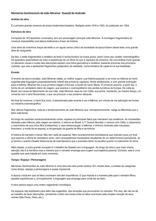 Memórias Sentimentais de João Miramar Oswald de Andrade

Análise da obra

É o primeiro grande romance da prosa modernista brasileira. Redigido entre 1916 e 1923, foi publicado em 1924.

Estrutura da obra

Composto de 163 episódios numerados, tem por personagem principal João Miramar. A montagem fragmentária do
romance impossibilita uma leitura tradicional e linear da história.

Uma série de inventivos traços de estilo e um agudo senso crítico da sociedade da época fazem desse texto uma grande
obra de vanguarda.

De fato, o estilo fragmentário e sintético do texto é revolucionário na nossa prosa, assim como seu caráter cinematográfico.
Os episódios assemelham-se mais a seqüências de um filme do que a capítulos de romance. Há uma ênfase muito grande
no elemento visual e muitas das descrições adotam uma linha geométrica e sintética, bastante próximas dos princípios
cubistas, que visa a apresentar fragmentos justapostos da realidade, numa tentativa de captá-la na sua totalidade.

Enredo

O enredo da obra é simples: João Miramar relata, ou melhor sugere, sua história pessoal; e se inicia na infância do herói,
sugerida pela linguagem propositadamente infantil dos primeiros capítulos. Ainda adolescente, e com grande inclinação
para a boêmia, Miramar faz a sua primeira viagem à Europa, a bordo do navio Marta. O romance assume, a partir daí, a
forma de um verdadeiro diário de viagem, que acentua o cosmopolitismo dos pontos turísticos da Europa. De volta ao
Brasil, por causa do falecimento de sua mãe, João Miramar casa-se com Célia, sua prima, mantendo, ao mesmo tempo, um
romance com a atriz Rocambola, o que vai provocar o seu posterior desquite.

No final do romance, o herói fica viúvo, é abandonado pela amante e vai à falência, em virtude da má aplicação de fundos
na indústria cinematográfica.

Nos últimos fragmentos, nota-se o amadurecimento de João Miramar que, retrospectivamente, redige as Memórias que o
leitor está lendo.

Ao longo de capítulos revolucionariamente curtos, repassa os principais fatos que marcaram sua existência. As impressões
deixadas pela infância, pela viagem ao exterior; o retorno ao Brasil; a 1ª Guerra Mundial; o namoro com Célia; o casamento;
o nascimento de sua única filha (Celiazinha); o caso extraconjugal; a falência; o divórcio motivado pelo insucesso
financeiro; a morte da ex-esposa; a recuperação da guarda da filha e da fortuna.

A história do narrador é banal. Não tem nada de especial. Nem acontecimentos bombásticos que orientam para um final
que exprima a vitória do verdadeiro amor, nem conseqüências necessárias resultantes de um determinismo psicosocial. Já
aí vemos o quanto Oswald distancia-se de toda literatura que o precedeu tanto na escolha quanto no tratamento do tema.

Além destas, a outra grande inovação é o trabalho de Oswald com a linguagem. Ao longo da obra o que mais chama
atenção não é a narrativa mas a maneira que o narrador emprega para sugerir sua trajetória pessoal. Contudo, esta é uma
questão que será tratada em outro momento.

Tempo / Espaço / Personagens

Memórias Sentimentais de João Miramar é uma obra até certo ponto caótica. Em virtude disso, a análise de categorias
como tempo, espaço e personagens é quase impossível.

A época o local em que os fatos ocorreram não tem importância. O que importa é a maneira pela qual o narrador filtrou
aquelas experiências e, principalmente, a linguagem que emprega para contá-las ao leitor.

A obra parece seguir uma ordem vagamente cronológica.

Os espaços não existissem para além das sugestões, das emoções que provocaram no narrador. Por isso, ele não se dá
ao trabalho de fazer descrições, remetendo o leitor aos locais onde os fatos ocorreram pela simples menção de seus
nomes (São Paulo, Paris, etc.).
 
